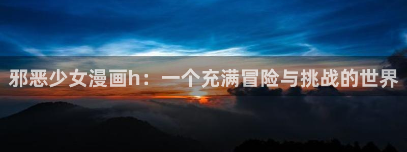 虫虫漫画免费观看下拉快看漫画：邪恶少女漫画h：一个充满冒险与挑战的世界